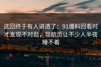 这回终于有人讲透了：91爆料回看时才发现不对劲，导航页让不少人半夜睡不着