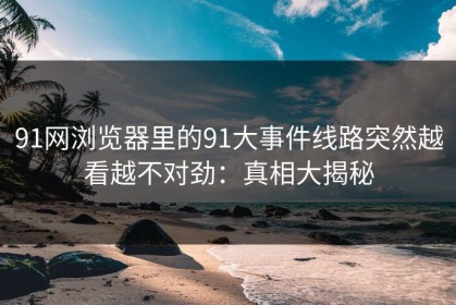 91网浏览器里的91大事件线路突然越看越不对劲：真相大揭秘