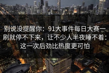 别说没提醒你：91大事件每日大赛一刷就停不下来，让不少人半夜睡不着：这一次后劲比热度更可怕