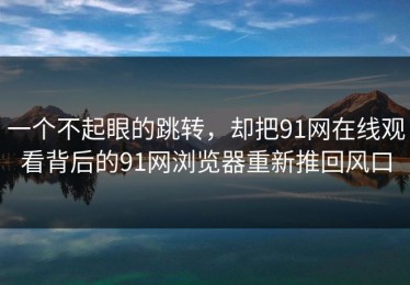一个不起眼的跳转，却把91网在线观看背后的91网浏览器重新推回风口