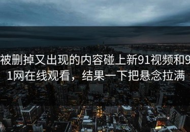 被删掉又出现的内容碰上新91视频和91网在线观看，结果一下把悬念拉满