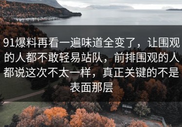 91爆料再看一遍味道全变了，让围观的人都不敢轻易站队，前排围观的人都说这次不太一样，真正关键的不是表面那层