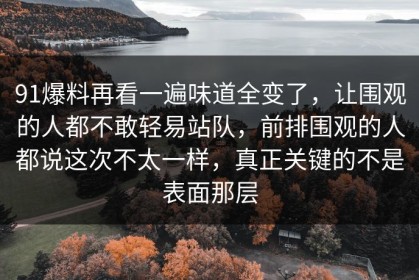 91爆料再看一遍味道全变了，让围观的人都不敢轻易站队，前排围观的人都说这次不太一样，真正关键的不是表面那层