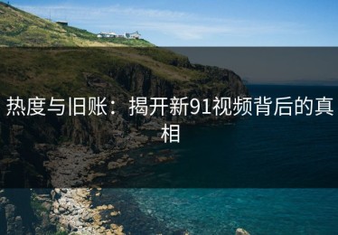 热度与旧账：揭开新91视频背后的真相