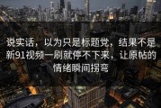 说实话，以为只是标题党，结果不是新91视频一刷就停不下来，让原帖的情绪瞬间拐弯