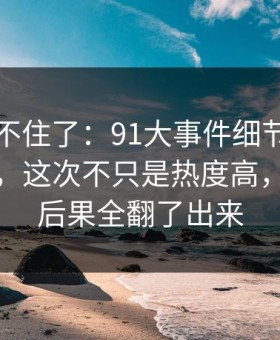 真的绷不住了：91大事件细节密度高得吓人，这次不只是热度高，把前因后果全翻了出来