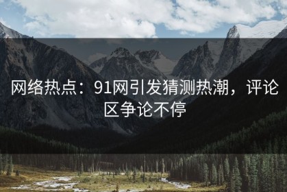 网络热点：91网引发猜测热潮，评论区争论不停