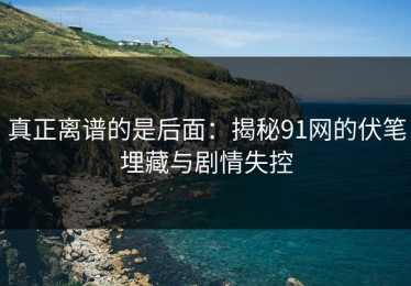 真正离谱的是后面：揭秘91网的伏笔埋藏与剧情失控