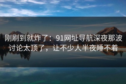 刚刷到就炸了：91网址导航深夜那波讨论太顶了，让不少人半夜睡不着