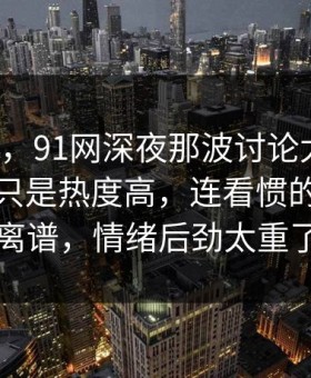 说实话，91网深夜那波讨论太顶了，这次不只是热度高，连看惯的人都说离谱，情绪后劲太重了