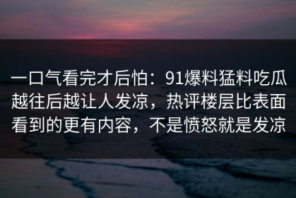 一口气看完才后怕：91爆料猛料吃瓜越往后越让人发凉，热评楼层比表面看到的更有内容，不是愤怒就是发凉