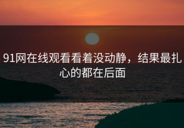 91网在线观看看着没动静，结果最扎心的都在后面
