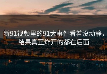 新91视频里的91大事件看着没动静，结果真正炸开的都在后面