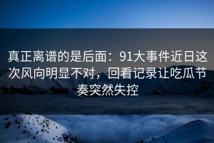 真正离谱的是后面：91大事件近日这次风向明显不对，回看记录让吃瓜节奏突然失控