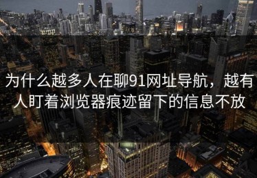 为什么越多人在聊91网址导航，越有人盯着浏览器痕迹留下的信息不放