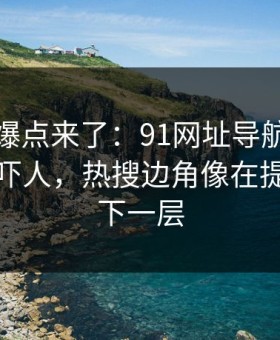 新一轮爆点来了：91网址导航细节密度高得吓人，热搜边角像在提醒还有下一层