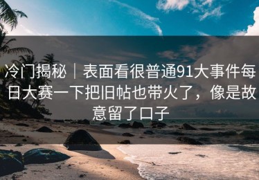 冷门揭秘｜表面看很普通91大事件每日大赛一下把旧帖也带火了，像是故意留了口子
