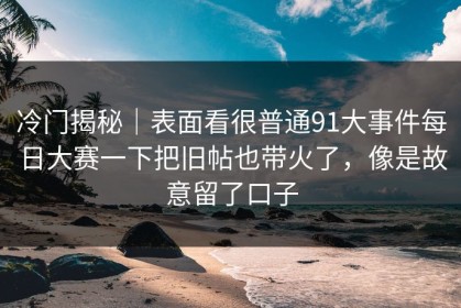 冷门揭秘｜表面看很普通91大事件每日大赛一下把旧帖也带火了，像是故意留了口子