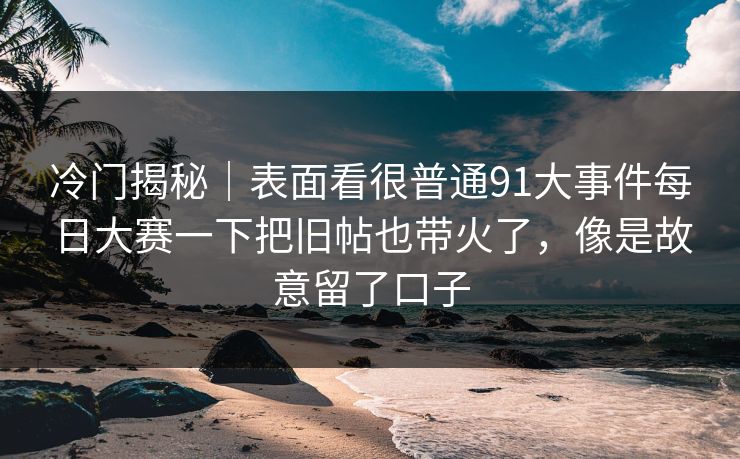 冷门揭秘｜表面看很普通91大事件每日大赛一下把旧帖也带火了，像是故意留了口子