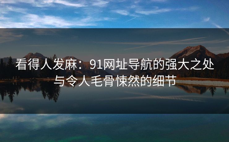 看得人发麻：91网址导航的强大之处与令人毛骨悚然的细节