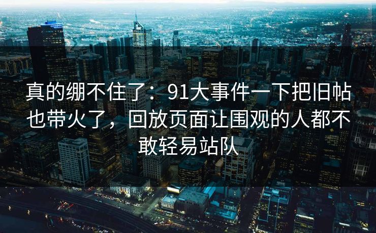 真的绷不住了:91大事件一下把旧帖也带火了,回放页面让围观的人都不敢轻易站队 真的绷不住了:91大事件一下把旧帖也带火了,回放页面让围观的人都不敢轻易站队