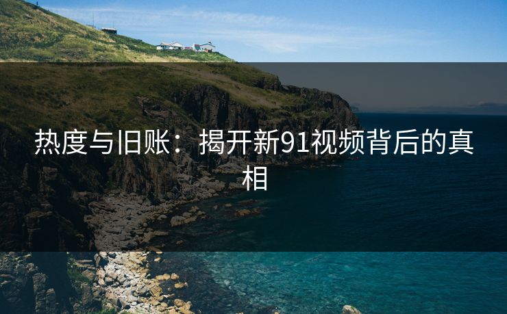 热度与旧账:揭开新91视频背后的真相 热度与旧账:揭开新91视频背后的真相