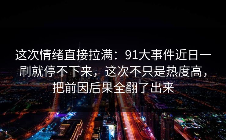 这次情绪直接拉满：91大事件近日一刷就停不下来，这次不只是热度高，把前因后果全翻了出来