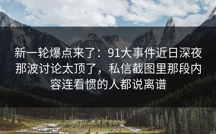 新一轮爆点来了：91大事件近日深夜那波讨论太顶了，私信截图里那段内容连看惯的人都说离谱