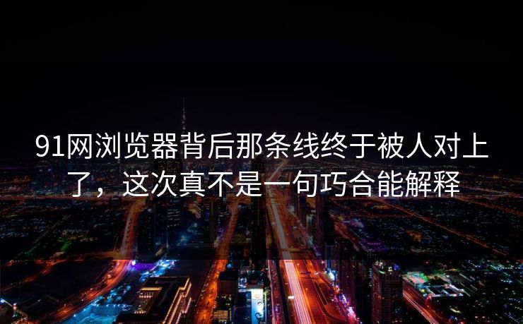 91网浏览器背后那条线终于被人对上了，这次真不是一句巧合能解释