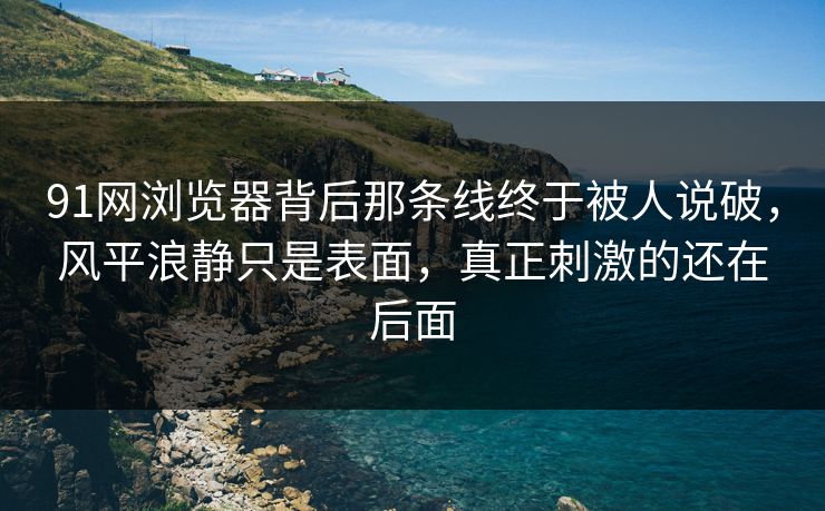 91网浏览器背后那条线终于被人说破，风平浪静只是表面，真正刺激的还在后面