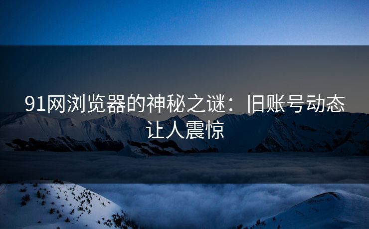 91网浏览器的神秘之谜：旧账号动态让人震惊