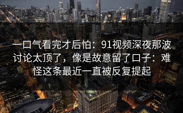 一口气看完才后怕：91视频深夜那波讨论太顶了，像是故意留了口子：难怪这条最近一直被反复提起