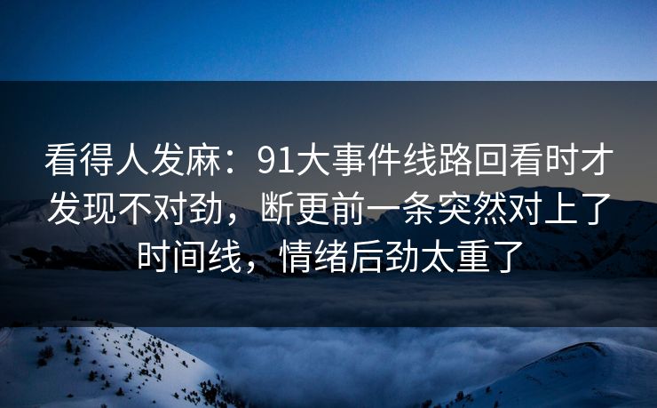 看得人发麻:91大事件线路回看时才发现不对劲,断更前一条突然对上了时间线,情绪后劲太重了 看得人发麻:91大事件线路回看时才发现不对劲,断更前一条突然对上了时间线,情绪后劲太重了