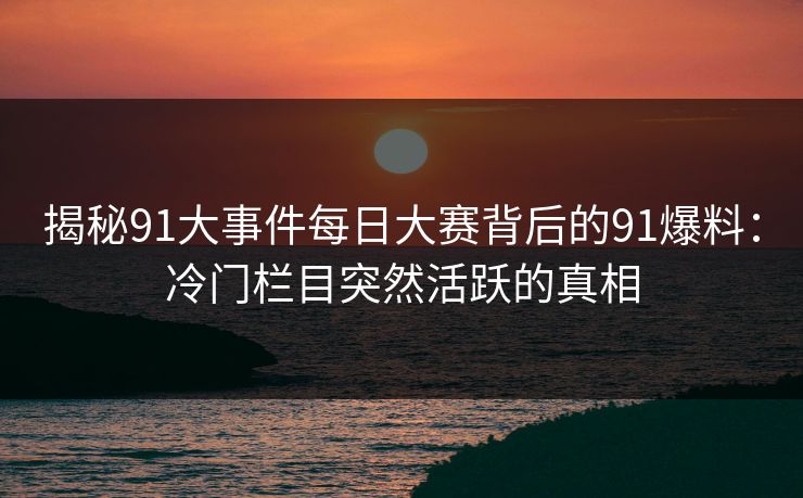 揭秘91大事件每日大赛背后的91爆料：冷门栏目突然活跃的真相
