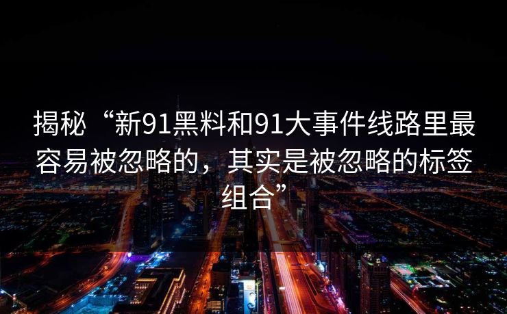 揭秘“新91黑料和91大事件线路里最容易被忽略的，其实是被忽略的标签组合”
