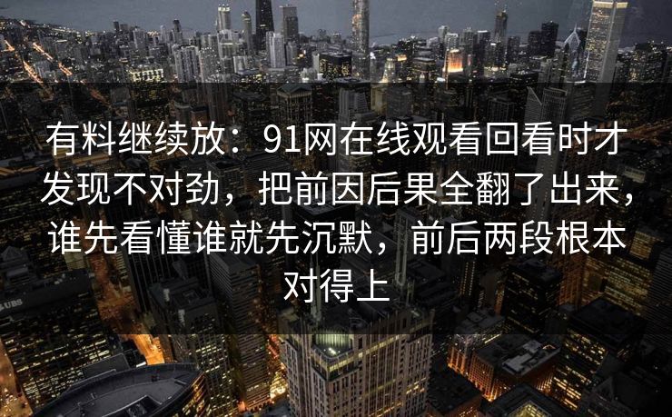 有料继续放:91网在线观看回看时才发现不对劲,把前因后果全翻了出来,谁先看懂谁就先沉默,前后两段根本对得上 有料继续放:91网在线观看回看时才发现不对劲,把前因后果全翻了出来,谁先看懂谁就先沉默,前后两段根本对得上