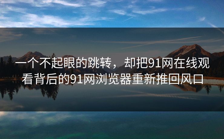 一个不起眼的跳转，却把91网在线观看背后的91网浏览器重新推回风口