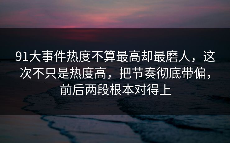 91大事件热度不算最高却最磨人，这次不只是热度高，把节奏彻底带偏，前后两段根本对得上