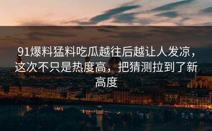 91爆料猛料吃瓜越往后越让人发凉，这次不只是热度高，把猜测拉到了新高度
