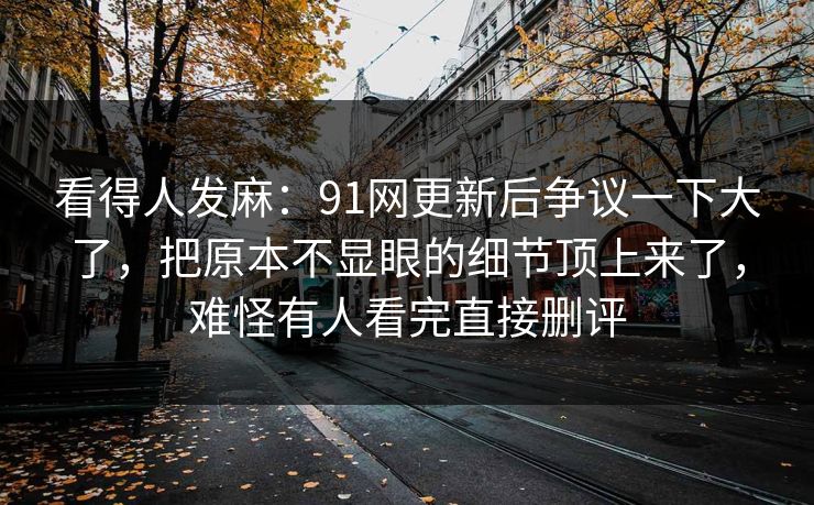 看得人发麻：91网更新后争议一下大了，把原本不显眼的细节顶上来了，难怪有人看完直接删评