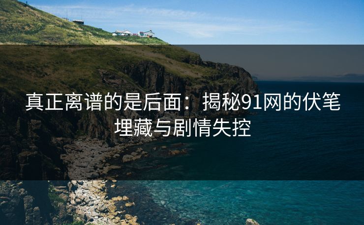 真正离谱的是后面：揭秘91网的伏笔埋藏与剧情失控