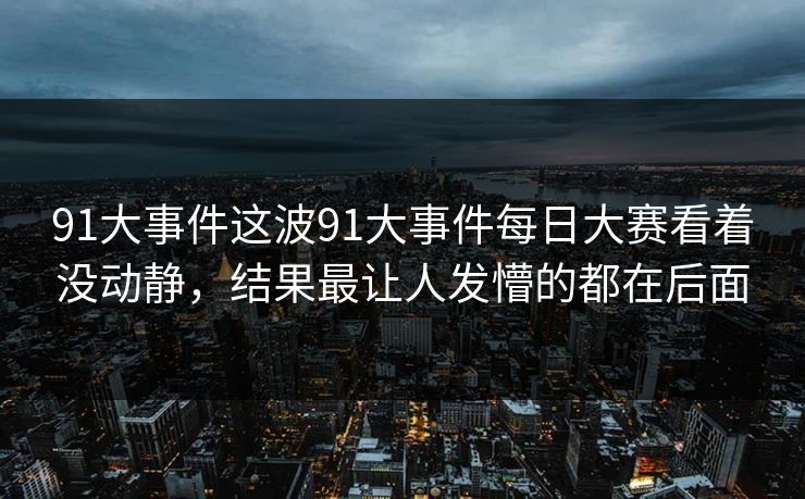 91大事件这波91大事件每日大赛看着没动静，结果最让人发懵的都在后面