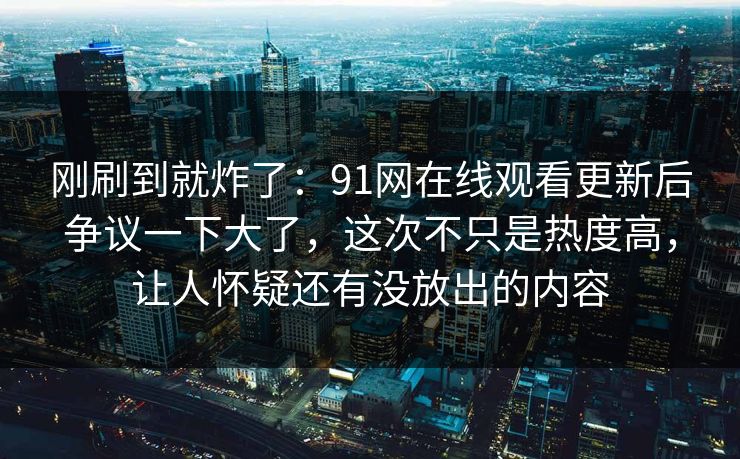 刚刷到就炸了：91网在线观看更新后争议一下大了，这次不只是热度高，让人怀疑还有没放出的内容