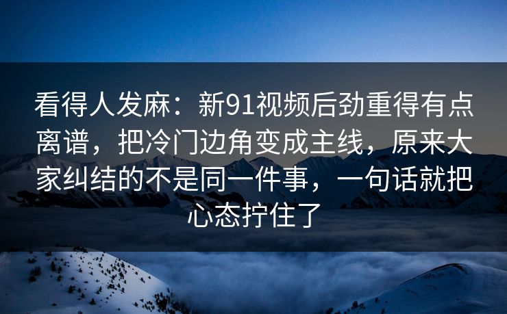 看得人发麻：新91视频后劲重得有点离谱，把冷门边角变成主线，原来大家纠结的不是同一件事，一句话就把心态拧住了