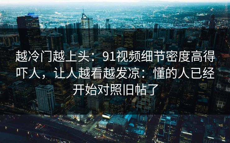 越冷门越上头：91视频细节密度高得吓人，让人越看越发凉：懂的人已经开始对照旧帖了