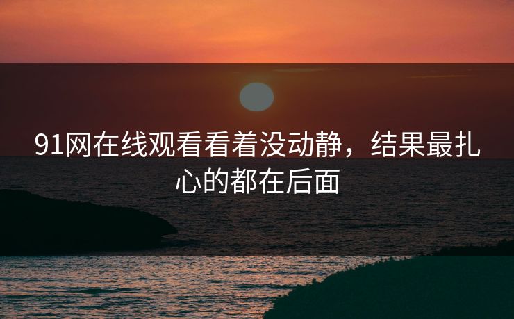 91网在线观看看着没动静，结果最扎心的都在后面