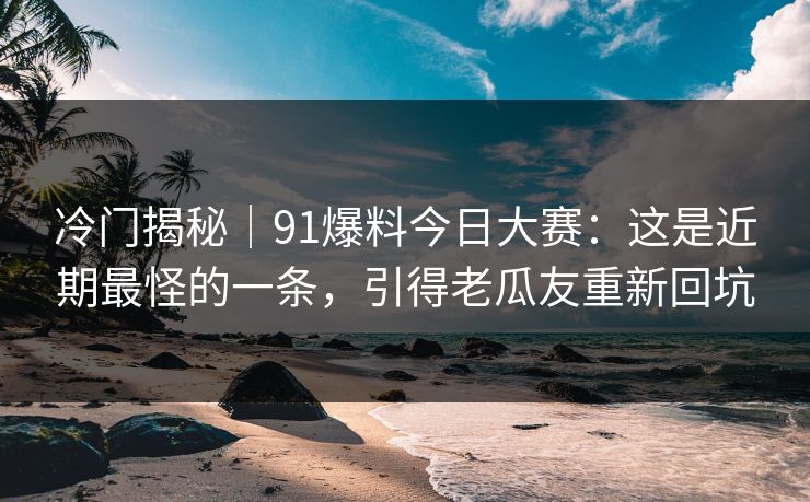 冷门揭秘｜91爆料今日大赛：这是近期最怪的一条，引得老瓜友重新回坑
