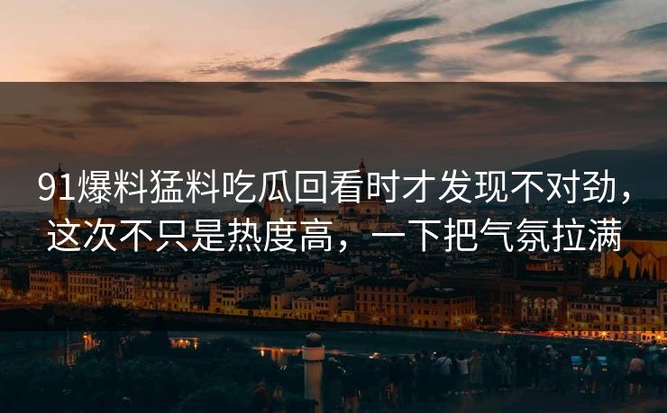 91爆料猛料吃瓜回看时才发现不对劲，这次不只是热度高，一下把气氛拉满