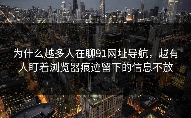 为什么越多人在聊91网址导航，越有人盯着浏览器痕迹留下的信息不放