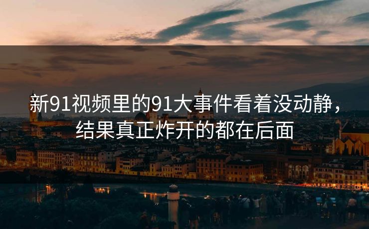 新91视频里的91大事件看着没动静，结果真正炸开的都在后面